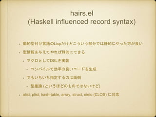 hairs.el
(Haskell influenced record syntax)
動的型付け言語のLispだけどこういう部分では静的にやった方が良い
型情報を与えてやれば静的にできる
マクロとしてDSLを実装
コンパイルで効率の良いコード...