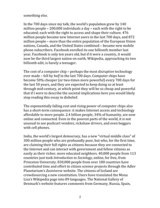  
	
  2	
  
working	
  on	
  new	
  strategies	
  in	
  2011,	
  carefully	
  measuring	
  their	
  steps	
  into	
  the	
  
digital	
  age,	
  and	
  many	
  of	
  those	
  plans	
  have	
  not	
  been	
  finished	
  or	
  implemented.	
  
Others	
  spent	
  the	
  last	
  700	
  days	
  on	
  small	
  digital	
  experiments	
  without	
  risking	
  
much,	
  asking	
  much,	
  or	
  expecting	
  much	
  in	
  return.	
  And	
  while	
  we	
  were	
  in	
  
committee	
  meetings,	
  plotting	
  our	
  slow,	
  careful	
  course,	
  the	
  future	
  changed	
  –	
  
accelerated	
  and	
  crashed	
  into	
  us	
  –	
  and	
  the	
  world	
  in	
  which	
  we	
  need	
  to	
  succeed	
  
became	
  something	
  else.	
  
	
  
In	
  the	
  700	
  days	
  since	
  my	
  talk,	
  the	
  world’s	
  population	
  grew	
  by	
  140	
  million	
  
people	
  –	
  200,000	
  individuals	
  a	
  day	
  –	
  each	
  with	
  the	
  right	
  to	
  be	
  educated;	
  each	
  
with	
  the	
  right	
  to	
  access	
  and	
  shape	
  their	
  culture.	
  476	
  million	
  people	
  became	
  
new	
  Internet	
  users	
  in	
  the	
  last	
  700	
  days,	
  and	
  872	
  million	
  people	
  –	
  more	
  than	
  
the	
  entire	
  population	
  of	
  the	
  European	
  Union	
  nations,	
  Canada,	
  and	
  the	
  United	
  
States	
  combined	
  –	
  became	
  new	
  mobile	
  phone	
  subscribers.	
  Facebook	
  enrolled	
  
its	
  one	
  billionth	
  member	
  last	
  year.	
  Facebook	
  is	
  only	
  ten	
  years	
  old,	
  but	
  if	
  it	
  
were	
  a	
  country,	
  it	
  would	
  now	
  be	
  the	
  third	
  largest	
  nation	
  on	
  earth.	
  Wikipedia,	
  
approaching	
  its	
  two	
  billionth	
  edit,	
  is	
  barely	
  a	
  teenager.	
  
	
  
The	
  cost	
  of	
  a	
  computer	
  chip	
  –	
  perhaps	
  the	
  most	
  disruptive	
  technology	
  ever	
  
made	
  –	
  fell	
  by	
  half	
  in	
  the	
  last	
  700	
  days.	
  Computer	
  chips	
  have	
  become	
  50%	
  
cheaper	
  (or	
  two-­‐times	
  more	
  powerful)	
  every	
  700	
  days	
  for	
  the	
  last	
  50	
  years,	
  
and	
  they	
  are	
  expected	
  to	
  keep	
  doing	
  so	
  at	
  least	
  through	
  mid-­‐century,	
  at	
  which	
  
point	
  they	
  will	
  be	
  so	
  cheap	
  and	
  powerful	
  that	
  if	
  I	
  were	
  to	
  describe	
  the	
  societal	
  
implications	
  here	
  you	
  would	
  likely	
  stop	
  reading	
  this	
  essay	
  in	
  disbelief.	
  
	
  
The	
  exponentially	
  falling	
  cost	
  and	
  rising	
  power	
  of	
  computer	
  chips	
  also	
  has	
  a	
  
short-­‐term	
  consequence:	
  it	
  makes	
  Internet	
  access	
  and	
  technology	
  affordable	
  
 
