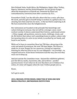 
	
  3	
  
to	
  more	
  people.	
  2.4	
  billion	
  people,	
  34%	
  of	
  humanity,	
  are	
  now	
  online	
  and	
  
connected.	
  Even	
  in	
  the	
  poorest	
  parts	
  of	
  the	
  world,	
  it	
  is	
  not	
  unusual	
  to	
  see	
  
pushcart	
  vendors,	
  rickshaw	
  drivers,	
  and	
  even	
  beggars	
  with	
  cell	
  phones.	
  
	
  
India,	
  the	
  world’s	
  largest	
  democracy,	
  has	
  a	
  new	
  “virtual	
  middle	
  class”	
  of	
  300	
  
million	
  people	
  who	
  are	
  profoundly	
  poor,	
  but	
  who,	
  for	
  the	
  first	
  time,	
  are	
  
claiming	
  their	
  full	
  rights	
  as	
  citizens	
  because	
  they	
  are	
  connected	
  to	
  the	
  Internet	
  
and	
  can	
  interact	
  with	
  government	
  and	
  fellow	
  citizens	
  as	
  easily	
  as	
  their	
  richer,	
  
more	
  educated	
  neighbors.	
  40,000	
  people	
  from	
  113	
  countries	
  just	
  
took	
  Introduction	
  to	
  Sociology,	
  online,	
  for	
  free,	
  from	
  Princeton	
  University.	
  
830,000	
  people	
  from	
  over	
  180	
  countries	
  have	
  contributed	
  time	
  and	
  effort	
  to	
  
citizen	
  science	
  projects	
  through	
  the	
  Adler	
  Planetarium’s	
  Zooniverse	
  website.	
  
The	
  citizens	
  of	
  Iceland	
  are	
  crowdsourcing	
  a	
  new	
  constitution.	
  Users	
  have	
  
translated	
  the	
  Mona	
  Lisa’s	
  Wikipedia	
  page	
  into	
  89	
  languages.	
  The	
  National	
  
Gallery	
  of	
  Denmark’s	
  website	
  features	
  comments	
  from	
  Germany,	
  Russia,	
  
Spain,	
  New	
  Zealand,	
  India,	
  South	
  Africa,	
  the	
  Philippines,	
  Egypt,	
  Libya,	
  Turkey,	
  
Nigeria,	
  Indonesia,	
  and	
  the	
  United	
  Kingdom:	
  On	
  one	
  group	
  of	
  pages	
  about	
  the	
  
masterpieces	
  of	
  Danish	
  art,	
  comments	
  by	
  Danes	
  are	
  outnumbered	
  by	
  
comments	
  from	
  other	
  countries	
  by	
  35:1.	
  
	
  
Everywhere	
  I	
  look,	
  I	
  see	
  the	
  old	
  rules	
  about	
  who	
  has	
  a	
  voice,	
  who	
  does	
  the	
  
work,	
  and	
  who	
  gets	
  to	
  benefit	
  being	
  re-­‐written	
  on	
  a	
  global	
  scale.	
  It	
  is	
  amazing,	
  
but	
  what	
  surprises	
  me	
  most...	
  is	
  that	
  we	
  find	
  it	
  surprising	
  at	
  all.	
  We	
  have	
  
wanted	
  this	
  since	
  the	
  Enlightenment.	
  
	
  
Our	
  institutions	
  are	
  founded	
  on	
  the	
  principle	
  that	
  knowledge	
  and	
  culture	
  
belong	
  to	
  everyone;	
  that	
  we	
  will	
  be	
  a	
  stronger,	
  wiser,	
  more	
  resilient	
  society	
  if	
  
 