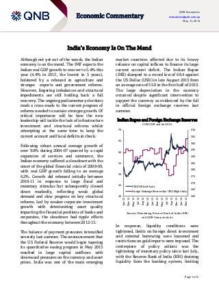 Page 1 of 2
Economic Commentary
QNB Economics
economics@qnb.com.qa
May 11, 2014
India’s Economy Is On The Mend
Although not yet out of the woods, the Indian
economy is on the mend. The IMF expects the
Indian real GDP growth to recover to 5.4% this
year (4.4% in 2013, the lowest in 5 years),
bolstered by a rebound in agriculture and
stronger exports and government reforms.
However, lingering imbalances and structural
impediments are still holding back a full
recovery. The ongoing parliamentary elections
mark a cross-roads to the current program of
reforms needed to sustain stronger growth. Of
critical importance will be how the new
leadership will tackle the lack of infrastructure
investment and structural reforms whilst
attempting at the same time to keep the
current account and fiscal deficits in check.
Following robust annual average growth of
over 9.0% during 2004-07 spurred by a rapid
expansion of services and commerce, the
Indian economy suffered a slowdown with the
onset of the global financial crisis of 2008-09,
with real GDP growth falling to an average
6.2%. Growth did rebound initially between
2010-11 in response to large fiscal and
monetary stimulus but subsequently slowed
down markedly, reflecting weak global
demand and slow progress on key structural
reforms. Led by weaker corporate investment
growth with deteriorating asset quality
impacting the financial positions of banks and
corporates, the slowdown had ripple effects
throughout the economy between 2012-13.
The balance of payment pressures intensified
severely last summer. The announcement that
the US Federal Reserve would begin tapering
its quantitative easing program in May 2013
resulted in large capital outflows with
downward pressures on the currency and asset
prices. India was one of the main emerging
market countries affected due to its heavy
reliance on capital inflows to finance its large
current account deficit. The Indian Rupee
(INR) slumped to a record low of 68.4 against
the US Dollar (USD) in late August 2013 from
an average rate of 55.0 in the first half of 2013.
The large depreciation in the currency
occurred despite significant intervention to
support the currency as evidenced by the fall
in official foreign exchange reserves last
summer.
Indian Rupee and Foreign Exchange Reserves
(USD:INR and bn USD)
Sources: Bloomberg, Reserve Bank of India (RBI)
and QNB Group analysis
In response, liquidity conditions were
tightened, limits on foreign direct investment
and external borrowing were loosened and
restrictions on gold imports were imposed. The
centerpiece of policy actions was the
tightening of monetary policy since last July,
with the Reserve Bank of India (RBI) draining
liquidity from the banking system, limiting
260
265
270
275
280
285
290
295
300
305
310
40
45
50
55
60
65
70
Jan-12
Mar-12
May-12
Jul-12
Sep-12
Nov-12
Jan-13
Mar-13
May-13
Jul-13
Sep-13
Nov-13
Jan-14
Mar-14USD:INR (Left Axis)
Foreign Exchange Reserves (bn USD) (Right Axis)
 