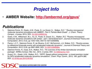 SAN DIEGO SUPERCOMPUTER CENTER
Project Info!
•  AMBER Website: http://ambermd.org/gpus/!
Publications!
1.  Salomon-Ferrer, R.; Goetz, A.W.; Poole, D.; Le Grand, S.;  Walker, R.C.* Routine microsecond
molecular dynamics simulations with AMBER - Part II: Particle Mesh Ewald , J. Chem. Theory
Comput., in press, 2013, DOI: 10.1021/ct400314y!
2.  Goetz, A.W., Williamson, M.J., Xu, D., Poole, D.,Grand, S.L., Walker, R.C. Routine microsecond
molecular dynamics simulations with amber - part i: Generalized born, Journal of Chemical Theory and
Computation, 2012, 8 (5), pp 1542-1555, DOI:10.1021/ct200909j!
3.  Pierce, L.C.T., Salomon-Ferrer, R. de Oliveira, C.A.F. McCammon, J.A. Walker, R.C., Routine access
to millisecond timescale events with accelerated molecular dynamics., Journal of Chemical Theory and
Computation, 2012, 8 (9), pp 2997-3002, DOI: 10.1021/ct300284c!
4.  Salomon-Ferrer, R.; Case, D.A.; Walker, R.C.; An overview of the Amber biomolecular simulation
package, WIREs Comput. Mol. Sci., 2012, in press, DOI: 10.1002/wcms.1121!
5.  Grand, S.L.; Goetz, A.W.; Walker, R.C.; SPFP: Speed without compromise - a mixed precision model
for GPU accelerated molecular dynamics simulations, Chem. Phys. Comm., 2013, 184, pp374-380,
DOI: 10.1016/j.cpc.2012.09.022!
15	

 