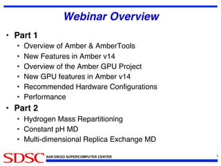 SAN DIEGO SUPERCOMPUTER CENTER
Webinar Overview!
•  Part 1!
•  Overview of Amber  AmberTools!
•  New Features in Amber v14!
•  Overview of the Amber GPU Project!
•  New GPU features in Amber v14!
•  Recommended Hardware Conﬁgurations!
•  Performance!
•  Part 2!
•  Hydrogen Mass Repartitioning!
•  Constant pH MD!
•  Multi-dimensional Replica Exchange MD!
3	

 