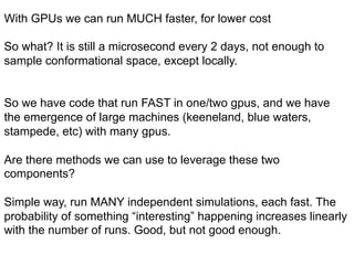 With GPUs we can run MUCH faster, for lower cost
So what? It is still a microsecond every 2 days, not enough to
sample conformational space, except locally.
So we have code that run FAST in one/two gpus, and we have
the emergence of large machines (keeneland, blue waters,
stampede, etc) with many gpus.
Are there methods we can use to leverage these two
components?
Simple way, run MANY independent simulations, each fast. The
probability of something “interesting” happening increases linearly
with the number of runs. Good, but not good enough.
 