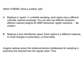 Within H-REMD, there is another ‘split’
A.  Replicas in ‘space’ == umbrella sampling, each replica has a different
umbrella, replicas exchange. You can also use different restraints,
different restraint weights for NMR refinement, tighter restraints… Be
creative
B.  Replicas is true Hamiltonian space. Each replica is a different molecule,
or small changes in protonation, or force fields.
Imagine replicas where the rotational barriers (bottlenecks for sampling in
polymers) are reduced from the regular value. Thos
 
