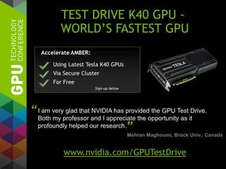 TEST DRIVE K40 GPU -
WORLD’S FASTEST GPU
I am very glad that NVIDIA has provided the GPU Test Drive.
Both my professor and I appreciate the opportunity as it
profoundly helped our research.
“
”Mehran Maghoumi, Brock Univ., Canada
www.nvidia.com/GPUTestDrive
 