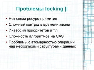 Проблемы locking ||
● Нет связи ресурс-примитив
● Сложный контроль времени жизни
● Инверсия приоритетов и т.п
● Сложность алгоритмов на CAS
● Проблемы с атомарностью операций
над несколькими структурами данных
 