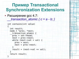 Пример Transactional
Synchronization Extensions
● Расширение gcc 4.7:
__transaction_atomic { c = a - b; }
int contains(int value)
{
int result;
node_t *prev, *next;
__transaction_atomic {
prev = set->head;
next = prev->next;
while (next->val < val) {
prev = next;
next = prev->next;
}
result = (next->val == val);
}
return result;
}
 
