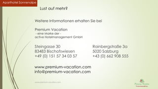 Aparthotel SonnenalpeAparthotel Sonnenalpe
Weitere Informationen erhalten Sie bei
Premium Vacation
- eine Marke der -
active Hotelmanagement GmbH
Steingasse 30
83483 Bischofswiesen
+49 (0) 151 57 34 03 57
Rainbergstraße 3a
5020 Salzburg
+43 (0) 662 908 555
www.premium-vacation.com
www.premium-vacation.com
info@premium-vacation.com
Lust auf mehr?
 