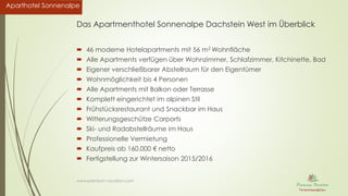 Aparthotel SonnenalpeAparthotel Sonnenalpe
Das Apartmenthotel Sonnenalpe Dachstein West im Überblick
 46 moderne Hotelapartments mit 56 m2 Wohnfläche
 Alle Apartments verfügen über Wohnzimmer, Schlafzimmer, Kitchinette, Bad
 Eigener verschließbarer Abstellraum für den Eigentümer
 Wohnmöglichkeit bis 4 Personen
 Alle Apartments mit Balkon oder Terrasse
 Komplett eingerichtet im alpinen Stil
 Frühstücksrestaurant und Snackbar im Haus
 Witterungsgeschütze Carports
 Ski- und Radabstellräume im Haus
 Professionelle Vermietung
 Kaufpreis ab 160.000 € netto
 Fertigstellung zur Wintersaison 2015/2016
www.premium-vacation.com
 