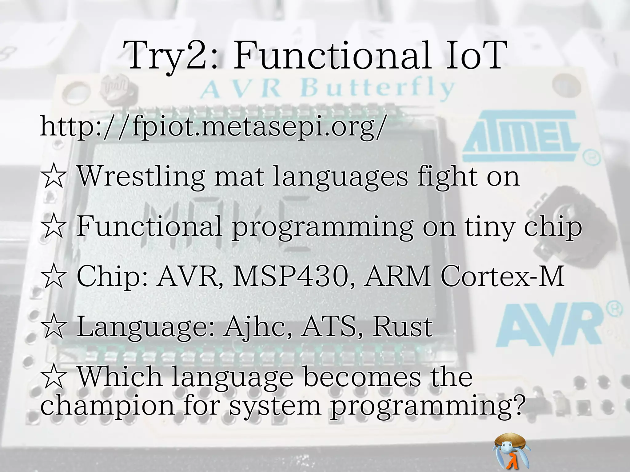 Try2: Functional IoTTry2: Functional IoTTry2: Functional IoTTry2: Functional IoTTry2: Functional IoT
http://fpiot.metasepi.org/http://fpiot.metasepi.org/http://fpiot.metasepi.org/http://fpiot.metasepi.org/http://fpiot.metasepi.org/
☆ Wrestling mat languages fight on☆ Wrestling mat languages fight on☆ Wrestling mat languages fight on☆ Wrestling mat languages fight on☆ Wrestling mat languages fight on
☆ Functional programming on tiny chip☆ Functional programming on tiny chip☆ Functional programming on tiny chip☆ Functional programming on tiny chip☆ Functional programming on tiny chip
☆ Chip: AVR, MSP430, ARM Cortex-M☆ Chip: AVR, MSP430, ARM Cortex-M☆ Chip: AVR, MSP430, ARM Cortex-M☆ Chip: AVR, MSP430, ARM Cortex-M☆ Chip: AVR, MSP430, ARM Cortex-M
☆ Language: Ajhc, ATS, Rust☆ Language: Ajhc, ATS, Rust☆ Language: Ajhc, ATS, Rust☆ Language: Ajhc, ATS, Rust☆ Language: Ajhc, ATS, Rust
☆ Which language becomes the
champion for system programming?
☆ Which language becomes the
champion for system programming?
☆ Which language becomes the
champion for system programming?
☆ Which language becomes the
champion for system programming?
☆ Which language becomes the
champion for system programming?
 