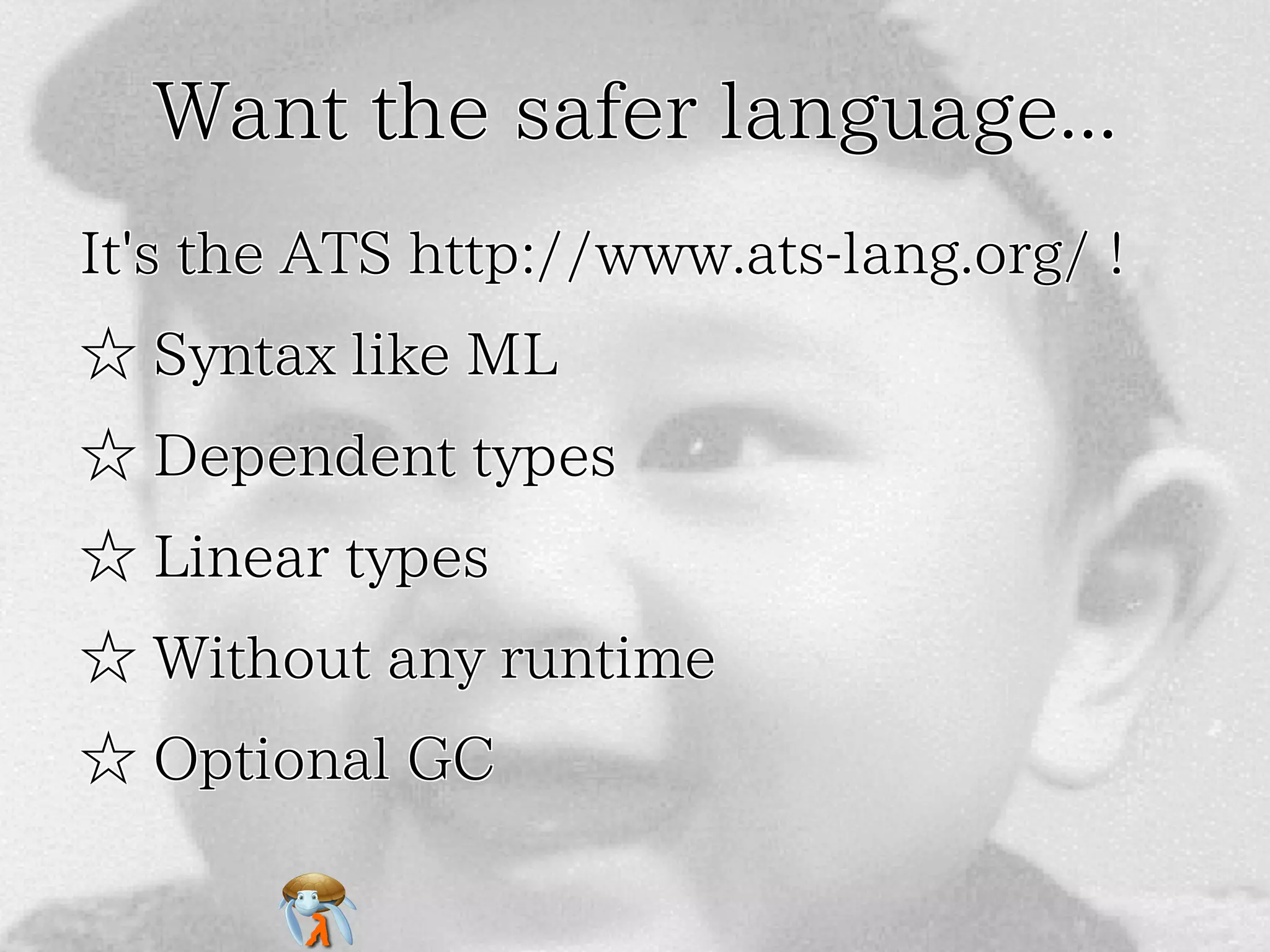 Want the safer language...Want the safer language...Want the safer language...Want the safer language...Want the safer language...
It's the ATS http://www.ats-lang.org/ !It's the ATS http://www.ats-lang.org/ !It's the ATS http://www.ats-lang.org/ !It's the ATS http://www.ats-lang.org/ !It's the ATS http://www.ats-lang.org/ !
☆ Syntax like ML☆ Syntax like ML☆ Syntax like ML☆ Syntax like ML☆ Syntax like ML
☆ Dependent types☆ Dependent types☆ Dependent types☆ Dependent types☆ Dependent types
☆ Linear types☆ Linear types☆ Linear types☆ Linear types☆ Linear types
☆ Without any runtime☆ Without any runtime☆ Without any runtime☆ Without any runtime☆ Without any runtime
☆ Optional GC☆ Optional GC☆ Optional GC☆ Optional GC☆ Optional GC
 