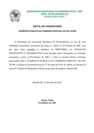 ASSOCIAÇÃO BRASILEIRA DE CRIMINALÍSTICA - ABC
CNPJ: 00.497.602/0001-04
Gestão: 2013 /2015
EDITAL DE CONVOCAÇÃO
AUDIÊNCIA PÚBLICA NA COMISSÃO ESPECIAL DA PEC 325/09
O Presidente da Associação Brasileira de Criminalística, no uso de suas
atribuições estatutárias, nos termos do Artigo 17, alínea “a” do Estatuto da ABC, vem
por meio deste convidar os membros da DIRETORIA, do CONSELHO
CONSULTIVO E DELIBERATIVO (este formado pelos Presidentes de entidades
associadas e pelos ex-Presidentes da ABC) e todos os demais Peritos Criminais
interessados para a AUDIÊNCIA PÚBLICA DA COMISSÃO ESPECIAL DA PEC
325/09, a realizar-se na data prevista de 27 de maio de 2014, às 14h30, no plenário do
anexo II, Câmara do Deputados Federais, praça dos três poderes, Brasília-DF.
Brasília-DF, 12 de maio de 2014.
Bruno Telles
Presidente da ABC
 