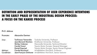 Definition and representation of user experience intentions
in the early phase of the industrial design process:
a focus on the kansei process
Ph.D. defense
Promoter: 			 Alexandre Gentner
Jury:					Toshimasa Yamanaka 		Tsukuba University, Professor
							Jean-Bernard Martens 	Eindhoven University, Professor
							Shirley Coleman 				Newcastle University, Technical Director
							Carole Favart 					 Toyota Motor Europe, General Manager
							Daniel Esquivel 				Toyota Motor Europe, Senior Kansei Engineer
Advisor: 				Carole Bouchard 				 Arts&Métiers ParisTech, Professor
Co-advisor: 		 Jean-François Omhover 	Arts&Métiers ParisTech, Senior Lecturer
TOYOTA
 