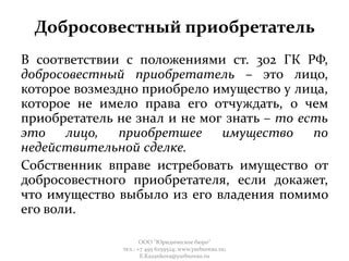 Добросовестный приобретатель
В соответствии с положениями ст. 302 ГК РФ,
добросовестный приобретатель – это лицо,
которое возмездно приобрело имущество у лица,
которое не имело права его отчуждать, о чем
приобретатель не знал и не мог знать – то есть
это лицо, приобретшее имущество по
недействительной сделке.
Собственник вправе истребовать имущество от
добросовестного приобретателя, если докажет,
что имущество выбыло из его владения помимо
его воли.
ООО "Юридическое бюро"
тел.: +7 495 6259524; www.yurbureau.ru;
E.Kazankova@yurbureau.ru
 