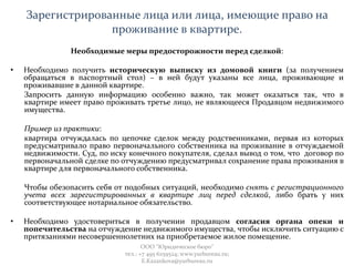 Зарегистрированные лица или лица, имеющие право на
проживание в квартире.
Необходимые меры предосторожности перед сделкой:
• Необходимо получить историческую выписку из домовой книги (за получением
обращаться в паспортный стол) – в ней будут указаны все лица, проживающие и
проживавшие в данной квартире.
Запросить данную информацию особенно важно, так может оказаться так, что в
квартире имеет право проживать третье лицо, не являющееся Продавцом недвижимого
имущества.
Пример из практики:
квартира отчуждалась по цепочке сделок между родственниками, первая из которых
предусматривало право первоначального собственника на проживание в отчуждаемой
недвижимости. Суд, по иску конечного покупателя, сделал вывод о том, что договор по
первоначальной сделке по отчуждению предусматривал сохранение права проживания в
квартире для первоначального собственника.
Чтобы обезопасить себя от подобных ситуаций, необходимо снять с регистрационного
учета всех зарегистрированных в квартире лиц перед сделкой, либо брать у них
соответствующее нотариальное обязательство.
• Необходимо удостовериться в получении продавцом согласия органа опеки и
попечительства на отчуждение недвижимого имущества, чтобы исключить ситуацию с
притязаниями несовершеннолетних на приобретаемое жилое помещение.
ООО "Юридическое бюро"
тел.: +7 495 6259524; www.yurbureau.ru;
E.Kazankova@yurbureau.ru
 