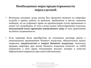 Необходимые меры предосторожности
перед сделкой:
• Возможна ситуация, когда жилец был временно выписан из квартиры
(служба в армии, работа за рубежом, пребывание в местах лишения
свободы), но он сохраняет право на приватизацию и/или проживание и
может его истребовать. В этом случае нужно заблаговременно получить
письменный отказ временно выписанного лица от всех притязаний
на объект недвижимости.
• Если квартира была приобретена на основании договора ренты с
пожизненным проживанием бывшего владельца: обязательным нужно
запросить свидетельство о смерти бывшего владельца, поскольку
продажа квартиры при жизни бывшего владельца повлечет за собой
сохранение у него права пользования жильем, которое в качестве
обременения сохранится при смене собственника.
ООО "Юридическое бюро"
тел.: +7 495 6259524; www.yurbureau.ru;
E.Kazankova@yurbureau.ru
 