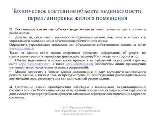 Техническое состояние объекта недвижимости,
перепланировка жилого помещения
 Техническое состояние объекта недвижимости имеет значение для вторичного
рынка жилья.
• Документы, связанные с техническим состоянием жилого дома, можно запросить в
управляющей компании или в объединении собственников жилья.
Определить управляющую компанию или объединение собственников можно на сайте
www.dom.mos.ru
Также на данном сайте можно оперативно проверить информацию об услугах по
содержанию и ремонту многоквартирного дома, паспорт Многоквартирного дома и пр.
• Объект недвижимости можно также проверить по публичной кадастровой карте на
сайте www.maps.rosreestr.ru, а также www.wikimapia.org (обозначены линии прохождения
метрополитена относительно наземных сооружений).
• Можно запросить в Управе района информацию о дате последнего капитального
ремонта здания, а также о том, не предусмотрены ли действующими распорядительными
документами снос, реконструкция или капитальный ремонт здания.
 Негативный аспект приобретения квартиры с незаконной перепланировкой
состоит в том, что Мосжилинспекция на основании обращений жильцов многоквартирного
дома сможет через суд требовать привести самовольно перестроенное помещение в прежнее
состояние.
ООО "Юридическое бюро"
тел.: +7 495 6259524; www.yurbureau.ru;
E.Kazankova@yurbureau.ru
 
