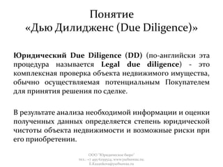 Понятие
«Дью Дилидженс (Due Diligence)»
Юридический Due Diligence (DD) (по-английски эта
процедура называется Legal due diligence) - это
комплексная проверка объекта недвижимого имущества,
обычно осуществляемая потенциальным Покупателем
для принятия решения по сделке.
В результате анализа необходимой информации и оценки
полученных данных определяется степень юридической
чистоты объекта недвижимости и возможные риски при
его приобретении.
ООО "Юридическое бюро"
тел.: +7 495 6259524; www.yurbureau.ru;
E.Kazankova@yurbureau.ru
 