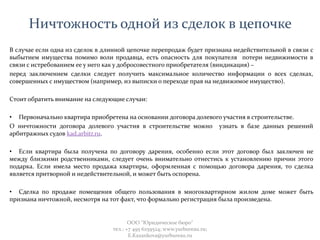 Ничтожность одной из сделок в цепочке
В случае если одна из сделок в длинной цепочке перепродаж будет признана недействительной в связи с
выбытием имущества помимо воли продавца, есть опасность для покупателя потери недвижимости в
связи с истребованием ее у него как у добросовестного приобретателя (виндикация) –
перед заключением сделки следует получить максимальное количество информации о всех сделках,
совершенных с имуществом (например, из выписки о переходе прав на недвижимое имущество).
Стоит обратить внимание на следующие случаи:
• Первоначально квартира приобретена на основании договора долевого участия в строительстве.
О ничтожности договора долевого участия в строительстве можно узнать в базе данных решений
арбитражных судов kad.arbitr.ru.
• Если квартира была получена по договору дарения, особенно если этот договор был заключен не
между близкими родственниками, следует очень внимательно отнестись к установлению причин этого
подарка. Если имела место продажа квартиры, оформленная с помощью договора дарения, то сделка
является притворной и недействительной, и может быть оспорена.
• Сделка по продаже помещения общего пользования в многоквартирном жилом доме может быть
признана ничтожной, несмотря на тот факт, что формально регистрация была произведена.
ООО "Юридическое бюро"
тел.: +7 495 6259524; www.yurbureau.ru;
E.Kazankova@yurbureau.ru
 