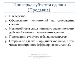 Проверка субъекта сделки
(Продавца):
1. Наследство.
2. Оформление полномочий на совершение
сделки.
3. Неспособность лица понимать значение своих
действий в момент заключения сделки.
4. Притязания супругов и бывших супругов.
5. Сторона по сделке – юридическое лицо, в том
числе иностранное (оффшорная компания).
ООО "Юридическое бюро"
тел.: +7 495 6259524; www.yurbureau.ru;
E.Kazankova@yurbureau.ru
 