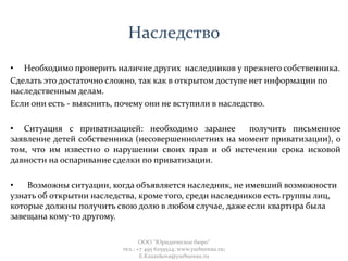 Наследство
• Необходимо проверить наличие других наследников у прежнего собственника.
Сделать это достаточно сложно, так как в открытом доступе нет информации по
наследственным делам.
Если они есть - выяснить, почему они не вступили в наследство.
• Ситуация с приватизацией: необходимо заранее получить письменное
заявление детей собственника (несовершеннолетних на момент приватизации), о
том, что им известно о нарушении своих прав и об истечении срока исковой
давности на оспаривание сделки по приватизации.
• Возможны ситуации, когда объявляется наследник, не имевший возможности
узнать об открытии наследства, кроме того, среди наследников есть группы лиц,
которые должны получить свою долю в любом случае, даже если квартира была
завещана кому-то другому.
ООО "Юридическое бюро"
тел.: +7 495 6259524; www.yurbureau.ru;
E.Kazankova@yurbureau.ru
 