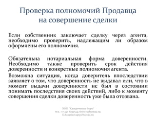 Проверка полномочий Продавца
на совершение сделки
Если собственник заключает сделку через агента,
необходимо проверить, надлежащим ли образом
оформлены его полномочия.
Обязательна нотариальная форма доверенности.
Необходимо также проверить срок действия
доверенности и конкретные полномочия агента.
Возможна ситуация, когда доверитель впоследствии
заявляет о том, что доверенность не выдавал или, что в
момент выдачи доверенности не был в состоянии
понимать последствия своих действий, либо к моменту
совершения сделки доверенность уже была отозвана.
ООО "Юридическое бюро"
тел.: +7 495 6259524; www.yurbureau.ru;
E.Kazankova@yurbureau.ru
 