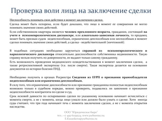 Проверка воли лица на заключение сделки
Неспособность понимать свои действия в момент заключения сделки.
Сделка может быть оспорена, если будет доказано, что лицо в момент ее совершения не могло
понимать значение своих действий.
Если собственником квартиры является человек преклонного возраста, гражданин, состоящий на
учете в психоневрологическом диспансере, или алкогольно-зависимая личность, то продавец
может быть признан судом недееспособным, ограниченно дееспособным или неспособным в момент
сделки понимать значение своих действий, а сделка - недействительной (ничтожной).
В подобных ситуациях необходимо заручиться справкой из психоневрологического и
наркологического диспансера относительно дееспособности собственника недвижимости. Такую
справку нельзя получить по доверенности, ее выдают только самому гражданину.
Есть возможность проведения медицинского освидетельствования в момент заключения сделки, а
также ретроспективной экспертизы (т.е. после смерти). Такая экспертиза делается на основании
документов из истории болезни ПНД.
Необходимо получить в органах Росреестра Сведения из ЕГРП о признании правообладателя
недееспособным или ограниченно дееспособным.
В силу того, что ограничение дееспособности или признание гражданина полностью недееспособным
возможно только в судебном порядке, можно проверить, подавались ли заявления о признании
недееспособности контрагента по сделке в суд.
Срок исковой давности по оспариванию сделки по указанному основанию начинает исчисляться с
момента смерти, а не с момента, когда лицо узнало или должно было узнать о сделке. Хотя иногда
суды считают, что три года начинают течь с момента заключения сделки, а не с момента открытия
наследства.
ООО "Юридическое бюро"
тел.: +7 495 6259524; www.yurbureau.ru;
E.Kazankova@yurbureau.ru
 