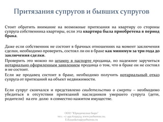 Притязания супругов и бывших супругов
Стоит обратить внимание на возможные притязания на квартиру со стороны
супруга собственника квартиры, если эта квартира была приобретена в период
брака.
Даже если собственник не состоит в брачных отношениях на момент заключения
сделки, необходимо проверить, состоял ли он в браке как минимум за три года до
заключения сделки.
Проверить это можно по штампу в паспорте продавца, но надежнее заручиться
нотариально оформленным заявлением продавца о том, что в браке он не состоял
и не состоит.
Если же продавец состоит в браке, необходимо получить нотариальный отказ
супруга от притязаний на объект недвижимости.
Если супруг скончался и представлено свидетельство о смерти – необходимо
убедиться в отсутствии притязаний наследников умершего супруга (дети,
родители) на его долю в совместно нажитом имуществе.
ООО "Юридическое бюро"
тел.: +7 495 6259524; www.yurbureau.ru;
E.Kazankova@yurbureau.ru
 