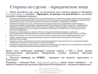 Сторона по сделке – юридическое лицо
1. Найти российское юр. лицо на бесплатном или платном сервисе в Интернете
www.egrul.nalog.ru в разделе «Проверьте, не рискует ли ваш бизнес?», где можно
получить следующие сведения:
• Сведения о юр.лицах и индивидуальных предпринимателях, в отношении которых представлены документы
для государственной регистрации, в том числе для гос.регистрации изменений, вносимых в учредительные
документы юр.лица, и внесения изменений в сведения о юр.лице, содержащиеся в ЕГРЮЛ;
• Сообщения юридических лиц, опубликованные в журнале "Вестник государственной регистрации" о
принятии решений о ликвидации, о реорганизации, об уменьшении уставного капитала, о приобретении
обществом с ограниченной ответственностью 20 % уставного капитала другого общества, а также иные
сообщения юридических лиц, которые они обязаны публиковать в соответствии с законодательством
Российской Федерации;
• Сведения, опубликованные в журнале «Вестник государственной регистрации» о принятых
регистрирующими органами решениях о предстоящем исключении недействующих юр.лиц из ЕГРЮЛ;
• Юридические лица, в состав исполнительных органов которых входят дисквалифицированные лица;
• Адреса, указанные при государственной регистрации в качестве места нахождения несколькими
юридическими лицами;
• Сведения о лицах, отказавшихся в суде от участия (руководства) в организации или в отношении которых
данный факт установлен (подтвержден) в судебном порядке;
• Сведения о юридических лицах, связь с которыми по указанному ими адресу (месту нахождения), внесенному
в Единый государственный реестр юридических лиц, отсутствует.
Кроме того, необходимо проверить наличие данных о ЮЛ в Банке данных
исполнительных производств Федеральной службы судебных приставов
www.fssprus.ru.
2. Получить выписку из ЕГРЮЛ, проверить кто является директором и
участником.
Например, с помощью базы http://www.k-agent.ru, заодно можно проверить - не
является ли директор массовым директором или учредитель - массовым учредителем.
ООО "Юридическое бюро"
тел.: +7 495 6259524; www.yurbureau.ru;
E.Kazankova@yurbureau.ru
 