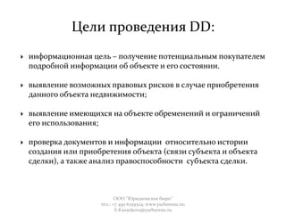 Цели проведения DD:
 информационная цель – получение потенциальным покупателем
подробной информации об объекте и его состоянии.
 выявление возможных правовых рисков в случае приобретения
данного объекта недвижимости;
 выявление имеющихся на объекте обременений и ограничений
его использования;
 проверка документов и информации относительно истории
создания или приобретения объекта (связи субъекта и объекта
сделки), а также анализ правоспособности субъекта сделки.
ООО "Юридическое бюро"
тел.: +7 495 6259524; www.yurbureau.ru;
E.Kazankova@yurbureau.ru
 