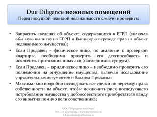 Due Diligence нежилых помещений
Перед покупкой нежилой недвижимости следует проверить:
• Запросить сведения об объекте, содержащиеся в ЕГРП (включая
обычную выписку из ЕГРП и Выписку о переходе прав на объект
недвижимого имущества);
• Если Продавец – физическое лицо, по аналогии с проверкой
квартиры, необходимо проверить его дееспособность и
исключить притязания иных лиц (наследников, супруга).
• Если Продавец – юридическое лицо – необходимо проверить его
полномочия на отчуждение имущества, включая исследование
учредительных документов и баланса Продавца;
• Максимально подробно исследовать все сделки по переходу права
собственности на объект, чтобы исключить риск последующего
истребования имущества у добросовестного приобретателя ввиду
его выбытия помимо воли собственника;
ООО "Юридическое бюро"
тел.: +7 495 6259524; www.yurbureau.ru;
E.Kazankova@yurbureau.ru
 