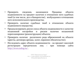 • Проверить сведения, касающиеся Продавца объекта
недвижимости на предмет наличия в отношении него судебных
тяжб (в том числе, дел о банкротстве), возбуждения в отношении
него исполнительного производства;
• Проверить наличие судебных тяжб в отношении объекта
недвижимого имущества;
• Проанализировать риски сноса объекта недвижимости в качестве
незаконной постройки и рисков наличия незаконной
перепланировки (реконструкции) объекта;
• Проверить наличие различного рода обременений на объекте
(аресты, договоры аренды, залог, охранное обязательство);
• Исследовать адрес объекта недвижимости - на предмет массовой
регистрации юридических лиц - при помощи сайта
http://www.nalog.ru/ .
ООО "Юридическое бюро"
тел.: +7 495 6259524; www.yurbureau.ru;
E.Kazankova@yurbureau.ru
 
