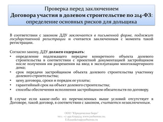 Проверка перед заключением
Договора участия в долевом строительстве по 214-ФЗ:
определение основных рисков для дольщика
В соответствии с законом ДДУ заключается в письменной форме, подлежит
государственной регистрации и считается заключенным с момента такой
регистрации.
Согласно закону, ДДУ должен содержать:
• определение подлежащего передаче конкретного объекта долевого
строительства в соответствии с проектной документацией застройщиком
после получения им разрешения на ввод в эксплуатацию многоквартирного
дома;
• срок передачи застройщиком объекта долевого строительства участнику
долевого строительства;
• цену договора, сроки и порядок ее уплаты;
• гарантийный срок на объект долевого строительства;
• способы обеспечения исполнения застройщиком обязательств по договору.
В случае если какое-либо из перечисленных выше условий отсутствует в
Договоре, такой договор, в соответствии с законом, считается незаключенным.
ООО "Юридическое бюро"
тел.: +7 495 6259524; www.yurbureau.ru;
E.Kazankova@yurbureau.ru
 