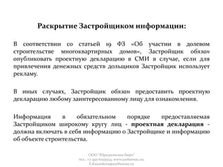 Раскрытие Застройщиком информации:
В соответствии со статьей 19 ФЗ «Об участии в долевом
строительстве многоквартирных домов», Застройщик обязан
опубликовать проектную декларацию в СМИ в случае, если для
привлечения денежных средств дольщиков Застройщик использует
рекламу.
В иных случаях, Застройщик обязан предоставить проектную
декларацию любому заинтересованному лицу для ознакомления.
Информация в обязательном порядке предоставляемая
Застройщиком широкому кругу лиц - проектная декларация -
должна включать в себя информацию о Застройщике и информацию
об объекте строительства.
ООО "Юридическое бюро"
тел.: +7 495 6259524; www.yurbureau.ru;
E.Kazankova@yurbureau.ru
 