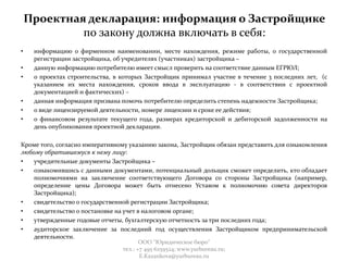 Проектная декларация: информация о Застройщике
по закону должна включать в себя:
• информацию о фирменном наименовании, месте нахождения, режиме работы, о государственной
регистрации застройщика, об учредителях (участниках) застройщика –
• данную информацию потребителю имеет смысл проверить на соответствие данным ЕГРЮЛ;
• о проектах строительства, в которых Застройщик принимал участие в течение 3 последних лет, (с
указанием их места нахождения, сроков ввода в эксплуатацию - в соответствии с проектной
документацией и фактических) –
• данная информация призвана помочь потребителю определить степень надежности Застройщика;
• о виде лицензируемой деятельности, номере лицензии и сроке ее действия;
• о финансовом результате текущего года, размерах кредиторской и дебиторской задолженности на
день опубликования проектной декларации.
Кроме того, согласно императивному указанию закона, Застройщик обязан представить для ознакомления
любому обратившемуся к нему лицу:
• учредительные документы Застройщика –
• ознакомившись с данными документами, потенциальный дольщик сможет определить, кто обладает
полномочиями на заключение соответствующего Договора со стороны Застройщика (например,
определение цены Договора может быть отнесено Уставом к полномочию совета директоров
Застройщика);
• свидетельство о государственной регистрации Застройщика;
• свидетельство о постановке на учет в налоговом органе;
• утвержденные годовые отчеты, бухгалтерскую отчетность за три последних года;
• аудиторское заключение за последний год осуществления Застройщиком предпринимательской
деятельности.
ООО "Юридическое бюро"
тел.: +7 495 6259524; www.yurbureau.ru;
E.Kazankova@yurbureau.ru
 