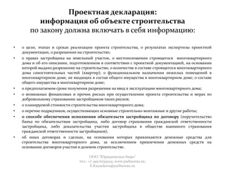 Проектная декларация:
информация об объекте строительства
по закону должна включать в себя информацию:
• о цели, этапах и сроках реализации проекта строительства, о результатах экспертизы проектной
документации, о разрешении на строительство;
• о правах застройщика на земельный участок, о местоположении строящегося многоквартирного
дома и об его описании, подготовленном в соответствии с проектной документацией, на основании
которой выдано разрешение на строительство, о количестве в составе строящегося многоквартирного
дома самостоятельных частей (квартир); о функциональном назначении нежилых помещений в
многоквартирном доме, не входящих в состав общего имущества в многоквартирном доме; о составе
общего имущества в многоквартирном доме;
• о предполагаемом сроке получения разрешения на ввод в эксплуатацию многоквартирного дома;
• о возможных финансовых и прочих рисках при осуществлении проекта строительства и мерах по
добровольному страхованию застройщиком таких рисков;
• о планируемой стоимости строительства многоквартирного дома;
• о перечне подрядчиков, осуществляющих основные строительно-монтажные и другие работы;
• о способе обеспечения исполнения обязательств застройщика по договору (поручительство
банка по обязательствам застройщика, либо договор страхования гражданской ответственности
застройщика, либо доказательства участия застройщика в обществе взаимного страхования
гражданской ответственности застройщиков);
• об иных договорах и сделках, на основании которых привлекаются денежные средства для
строительства многоквартирного дома, за исключением привлечения денежных средств на
основании договоров участия в долевом строительстве.
ООО "Юридическое бюро"
тел.: +7 495 6259524; www.yurbureau.ru;
E.Kazankova@yurbureau.ru
 