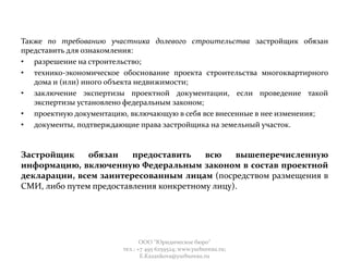 Также по требованию участника долевого строительства застройщик обязан
представить для ознакомления:
• разрешение на строительство;
• технико-экономическое обоснование проекта строительства многоквартирного
дома и (или) иного объекта недвижимости;
• заключение экспертизы проектной документации, если проведение такой
экспертизы установлено федеральным законом;
• проектную документацию, включающую в себя все внесенные в нее изменения;
• документы, подтверждающие права застройщика на земельный участок.
Застройщик обязан предоставить всю вышеперечисленную
информацию, включенную Федеральным законом в состав проектной
декларации, всем заинтересованным лицам (посредством размещения в
СМИ, либо путем предоставления конкретному лицу).
ООО "Юридическое бюро"
тел.: +7 495 6259524; www.yurbureau.ru;
E.Kazankova@yurbureau.ru
 