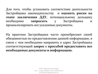 Для того, чтобы установить соответствие деятельности
Застройщика законодательству и оценить риски на
этапе заключения ДДУ, потенциальному дольщику
необходимо запросить у Застройщика и
проанализировать все указанные документы.
На практике Застройщики часто пренебрегают своей
обязанностью по предоставлению данной информации, в
связи с чем необходимо направить в адрес Застройщика
соответствующий запрос с просьбой предоставить все
необходимые документы и информацию.
ООО "Юридическое бюро"
тел.: +7 495 6259524; www.yurbureau.ru;
E.Kazankova@yurbureau.ru
 