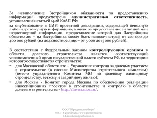 За невыполнение Застройщиком обязанности по предоставлению
информации предусмотрена административная ответственность,
установленная статьей 14.28 КоАП РФ:
за опубликование в СМИ проектной декларации, содержащей неполную
либо недостоверную информацию, а также за предоставление неполной или
недостоверной информации, предоставление которой для Застройщика
обязательно – на Застройщика может быть наложен штраф от 200 000 до
400 000 рублей (на должностное лицо – от 5 000 до 15 000 рублей).
В соответствии с Федеральным законом контролирующим органом в
области долевого строительства является соответствующий
уполномоченный орган государственной власти субъекта РФ, на территории
которого осуществляется строительство:
• для Московской области это - Управление контроля за долевым участием
в строительстве (в составе Министерства строительного комплекса)
(вместо упраздненного Комитета МО по долевому жилищному
строительству, ветхому и аварийному жилью);
• для Москвы - Комитет города Москвы по обеспечению реализации
инвестиционных проектов в строительстве и контролю в области
долевого строительства - http://invest.mos.ru/.
ООО "Юридическое бюро"
тел.: +7 495 6259524; www.yurbureau.ru;
E.Kazankova@yurbureau.ru
 