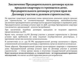 Заключение Предварительного договора купли-
продажи квартиры в строящемся доме,
Предварительного договора уступки прав по
Договору участия в долевом строительстве.
На практике существуют различные схемы привлечения денежных средств граждан
для строительства, не соответствующие действующему законодательству:
заключение предварительного договора купли-продажи квартиры в строящемся доме,
Предварительного договора уступки прав по ДДУ, договора бронирования квартиры
(заключается с организацией – агентом Застройщика).
При заключении подобных договоров гражданин не получает гарантий,
предоставляемых 214-ФЗ.
Кроме того, согласно 214-ФЗ Договор участия в долевом строительстве и Договор
уступки прав требования по нему подлежат государственной регистрации, в
противном случае они являются незаключенными.
В соответствии со ст. 429 ГК РФ, предварительный договор заключается в форме,
установленной для основного договора, в противном случае он является ничтожным.
Таким образом, Предварительный договор купли-продажи квартиры в строящемся
доме, Предварительный договор уступки прав по Договору участия в долевом
строительстве – с точки зрения закона в отсутствие государственной регистрации
будет являться незаключенным, а, следовательно - не порождающим правовых
последствий, что влечет за собой серьезные риски для потребителя.
ООО "Юридическое бюро"
тел.: +7 495 6259524; www.yurbureau.ru;
E.Kazankova@yurbureau.ru
 