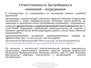Ответственность Застройщика и
компаний - посредников
В соответствии со сложившейся на настоящий момент судебной
практикой:
организации, привлекающие денежные средства граждан посредством
заключения с ними предварительных договоров купли-продажи на
квартиры в строящемся доме (Застройщики и компании – посредники),
подлежат привлечению к административной ответственности по ст.
14.28 КоАП Нарушение требований законодательства об участии в
долевом строительстве многоквартирных домов и (или) иных объектов
недвижимости,
предусматривающей наложение административного штрафа на
юридических лиц - от 500 000 до 1 000 000 рублей.
(Постановление Президиума ВАС РФ от 13.05.2014г. по делу № А40-6078/2013,
http://presidium.arbitr.ru/#index/2014-05-13/93ea23af-0e8f-4b3b-a376-fc3cfb6d9110)
По аналогии к аналогичной ответственности должны привлекаться
организации, привлекающие денежные средства граждан посредством
заключения Предварительных договоров уступки прав по ДДУ, договоров
бронирования квартиры (заключается с организацией – агентом
Застройщика).
ООО "Юридическое бюро"
тел.: +7 495 6259524; www.yurbureau.ru;
E.Kazankova@yurbureau.ru
 