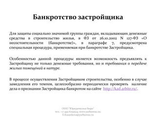Банкротство застройщика
Для защиты социально значимой группы граждан, вкладывающих денежные
средства в строительство жилья, в ФЗ от 26.10.2002 N 127-ФЗ «О
несостоятельности (банкротстве)», в параграфе 7, предусмотрена
специальная процедура, применяемая при банкротстве Застройщика.
Особенностью данной процедуры является возможность предъявлять к
Застройщику не только денежные требования, но и требования о передаче
жилых помещений в натуре.
В процессе осуществления Застройщиком строительства, особенно в случае
замедления его темпов, целесообразно периодически проверять наличие
дела о признании Застройщика банкротом на сайте http://kad.arbitr.ru/.
ООО "Юридическое бюро"
тел.: +7 495 6259524; www.yurbureau.ru;
E.Kazankova@yurbureau.ru
 