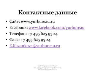 Контактные данные
• Сайт: www.yurbureau.ru
• Facebook: www.facebook.com/yurbureau
• Телефон: +7 495 625 95 24
• Факс: +7 495 625 95 24
• E.Kazankova@yurbureau.ru
ООО "Юридическое бюро"
тел.: +7 495 6259524; www.yurbureau.ru;
E.Kazankova@yurbureau.ru
 