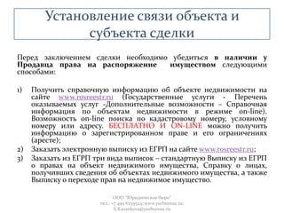 Установление связи объекта и
субъекта сделки
Перед заключением сделки необходимо убедиться в наличии у
Продавца права на распоряжение имуществом следующими
способами:
1) Получить справочную информацию об объекте недвижимости на
сайте www.rosreestr.ru (Государственные услуги - Перечень
оказываемых услуг -Дополнительные возможности – Справочная
информация по объектам недвижимости в режиме on-line).
Возможность on-line поиска по кадастровому номеру, условному
номеру или адресу. БЕСПЛАТНО И ON-LINE можно получить
информацию о зарегистрированном праве и его ограничениях
(аресте);
2) Заказать электронную выписку из ЕГРП на сайте www.rosreestr.ru;
3) Заказать из ЕГРП три вида выписок – стандартную Выписку из ЕГРП
о правах на объект недвижимого имущества, Справку о лицах,
получивших сведения об объектах недвижимого имущества, а также
Выписку о переходе прав на недвижимое имущество.
ООО "Юридическое бюро"
тел.: +7 495 6259524; www.yurbureau.ru;
E.Kazankova@yurbureau.ru
 