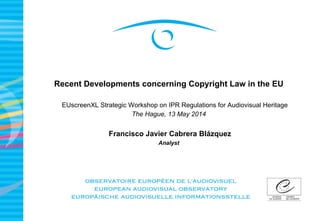 Recent Developments concerning Copyright Law in the EU
EUscreenXL Strategic Workshop on IPR Regulations for Audiovisual Heritage
The Hague, 13 May 2014
Francisco Javier Cabrera Blázquez
Analyst
 