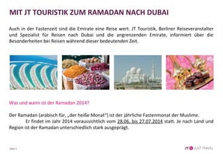 Seite 2
MIT JT TOURISTIK ZUM RAMADAN NACH DUBAI
Auch in der Fastenzeit sind die Emirate eine Reise wert. JT Touristik, Berliner Reiseveranstalter
und Spezialist für Reisen nach Dubai und die angrenzenden Emirate, informiert über die
Besonderheiten bei Reisen während dieser bedeutenden Zeit.
Was und wann ist der Ramadan 2014?
Der Ramadan (arabisch für, „der heiße Monat“) ist der jährliche Fastenmonat der Muslime.
Er findet im Jahr 2014 voraussichtlich vom 28.06. bis 27.07.2014 statt. Je nach Land und Region
ist der Ramadan unterschiedlich stark ausgeprägt.
 