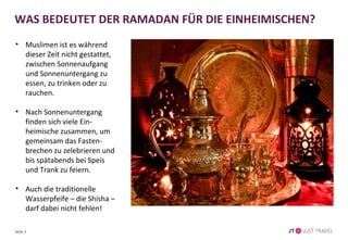 Seite 3
WAS BEDEUTET DER RAMADAN FÜR DIE EINHEIMISCHEN?
• Muslimen ist es während
dieser Zeit nicht gestattet,
zwischen Sonnenaufgang
und Sonnenuntergang zu
essen, zu trinken oder zu
rauchen.
• Nach Sonnenuntergang
finden sich viele Ein-
heimische zusammen, um
gemeinsam das Fasten-
brechen zu zelebrieren und
bis spätabends bei Speis
und Trank zu feiern.
• Auch die traditionelle
Wasserpfeife – die Shisha –
darf dabei nicht fehlen!
 
