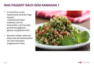 Seite 5
WAS PASSIERT NACH DEM RAMADAN ?
• Im Anschluss an den
Fastenmonat wird drei Tage
lang das „Fastenbrechenfest“
zelebriert, wo mit
Verwandten und Freunden
gemeinsam gegessen,
getanzt und gefeiert wird.
• Besucher erleben während
dieser Zeit die Einheimischen
von ihrer besonders
ausgelassenen Seite.
 