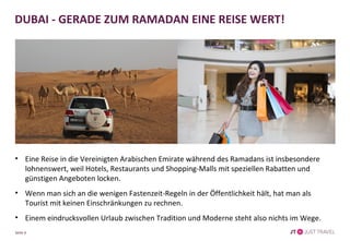 • Eine Reise in die Vereinigten Arabischen Emirate während des Ramadans ist insbesondere
lohnenswert, weil Hotels, Restaurants und Shopping-Malls mit speziellen Rabatten und
günstigen Angeboten locken.
• Wenn man sich an die wenigen Fastenzeit-Regeln in der Öffentlichkeit hält, hat man als Tourist
mit keinen Einschränkungen zu rechnen.
• Einem eindrucksvollen Urlaub zwischen Tradition und Moderne steht also nichts im Wege.
DUBAI - GERADE ZUM RAMADAN EINE REISE WERT!
Seite 6
 