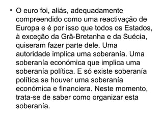 • O euro foi, aliás, adequadamente
compreendido como uma reactivação de
Europa e é por isso que todos os Estados,
à exceção da Grã-Bretanha e da Suécia,
quiseram fazer parte dele. Uma
autoridade implica uma soberanía. Uma
soberanía económica que implica uma
soberanía política. E só existe soberanía
política se houver uma soberanía
económica e financiera. Neste momento,
trata-se de saber como organizar esta
soberanía.
 